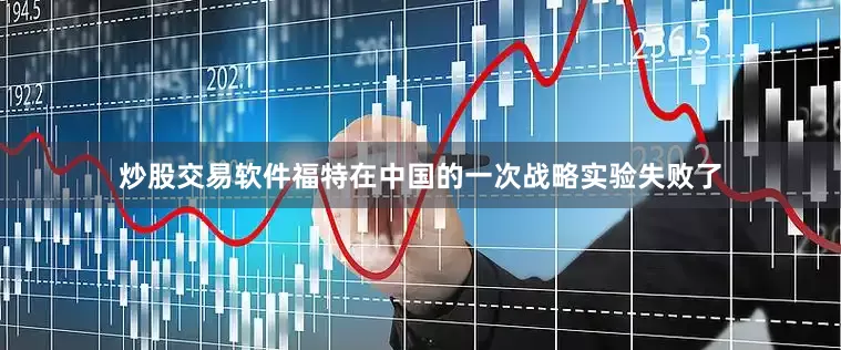 炒股交易软件福特在中国的一次战略实验失败了