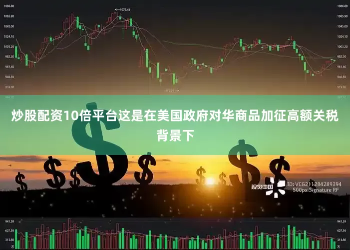 炒股配资10倍平台这是在美国政府对华商品加征高额关税背景下