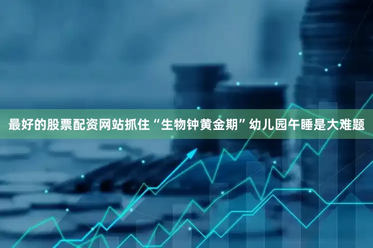 最好的股票配资网站抓住“生物钟黄金期”幼儿园午睡是大难题