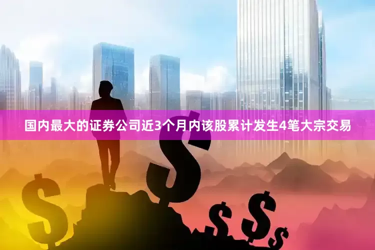 国内最大的证券公司近3个月内该股累计发生4笔大宗交易