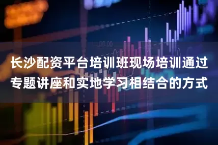 长沙配资平台培训班现场培训通过专题讲座和实地学习相结合的方式