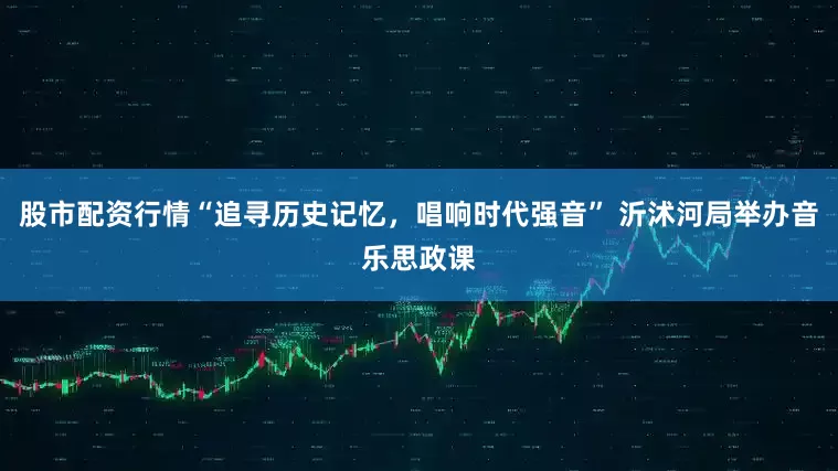 股市配资行情“追寻历史记忆，唱响时代强音” 沂沭河局举办音乐思政课