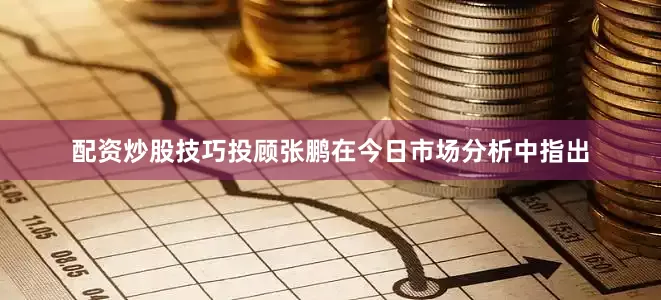 配资炒股技巧投顾张鹏在今日市场分析中指出