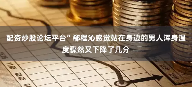 配资炒股论坛平台”郗程沁感觉站在身边的男人浑身温度骤然又下降了几分
