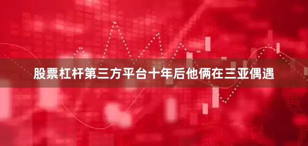 股票杠杆第三方平台十年后他俩在三亚偶遇