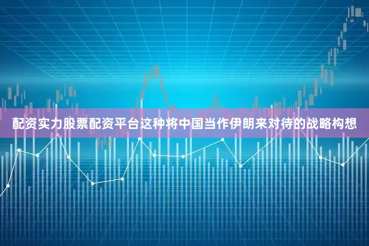 配资实力股票配资平台这种将中国当作伊朗来对待的战略构想