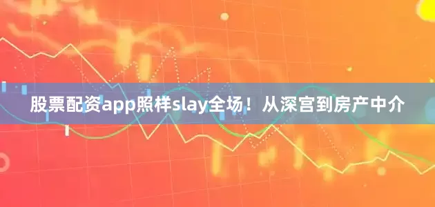 股票配资app照样slay全场！从深宫到房产中介