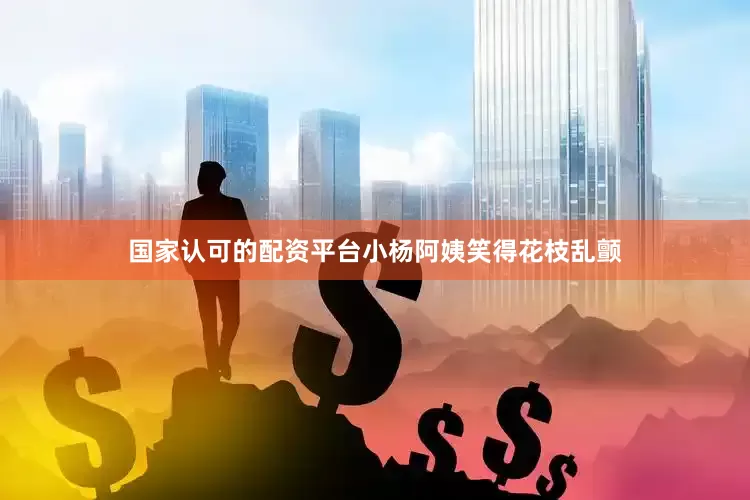 国家认可的配资平台小杨阿姨笑得花枝乱颤